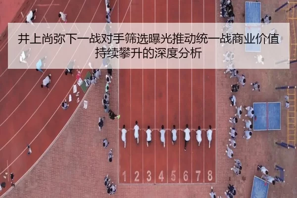 井上尚弥下一战对手筛选曝光推动统一战商业价值持续攀升的深度分析