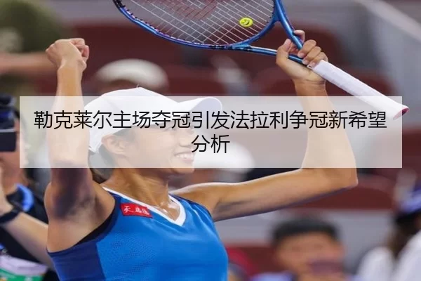 勒克莱尔主场夺冠引发法拉利争冠新希望分析