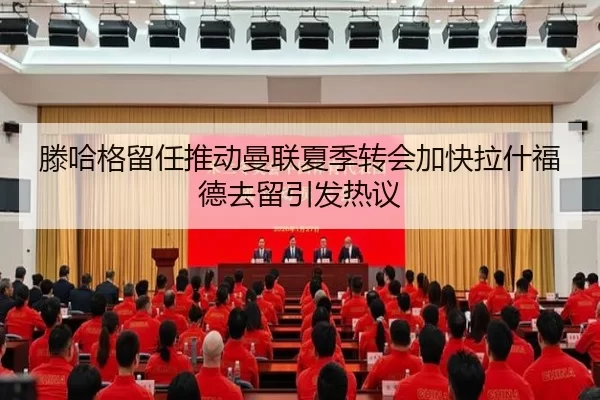 滕哈格留任推动曼联夏季转会加快拉什福德去留引发热议